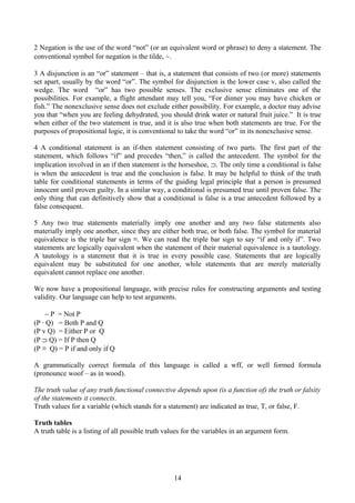 2 Negation is the use of the word “not” (or an equivalent word or phrase) to deny a statement. The
conventional symbol for negation is the tilde, ∼.
3 A disjunction is an “or” statement – that is, a statement that consists of two (or more) statements
set apart, usually by the word “or”. The symbol for disjunction is the lower case v, also called the
wedge. The word “or” has two possible senses. The exclusive sense eliminates one of the
possibilities. For example, a flight attendant may tell you, “For dinner you may have chicken or
fish.” The nonexclusive sense does not exclude either possibility. For example, a doctor may advise
you that “when you are feeling dehydrated, you should drink water or natural fruit juice.” It is true
when either of the two statement is true, and it is also true when both statements are true. For the
purposes of propositional logic, it is conventional to take the word “or” in its nonexclusive sense.
4 A conditional statement is an if-then statement consisting of two parts. The first part of the
statement, which follows “if” and precedes “then,” is called the antecedent. The symbol for the
implication involved in an if then statement is the horseshoe, ⊃. The only time a conditional is false
is when the antecedent is true and the conclusion is false. It may be helpful to think of the truth
table for conditional statements in terms of the guiding legal principle that a person is presumed
innocent until proven guilty. In a similar way, a conditional is presumed true until proven false. The
only thing that can definitively show that a conditional is false is a true antecedent followed by a
false consequent.
5 Any two true statements materially imply one another and any two false statements also
materially imply one another, since they are either both true, or both false. The symbol for material
equivalence is the triple bar sign ≡. We can read the triple bar sign to say “if and only if”. Two
statements are logically equivalent when the statement of their material equivalence is a tautology.
A tautology is a statement that it is true in every possible case. Statements that are logically
equivalent may be substituted for one another, while statements that are merely materially
equivalent cannot replace one another.
We now have a propositional language, with precise rules for constructing arguments and testing
validity. Our language can help to test arguments.
∼ P = Not P
(P ∙ Q) = Both P and Q
(P v Q) = Either P or Q
(P ⊃ Q) = If P then Q
(P ≡ Q) = P if and only if Q
A grammatically correct formula of this language is called a wff, or well formed formula
(pronounce woof – as in wood).
The truth value of any truth functional connective depends upon (is a function of) the truth or falsity
of the statements it connects.
Truth values for a variable (which stands for a statement) are indicated as true, T, or false, F.
Truth tables
A truth table is a listing of all possible truth values for the variables in an argument form.
14
 