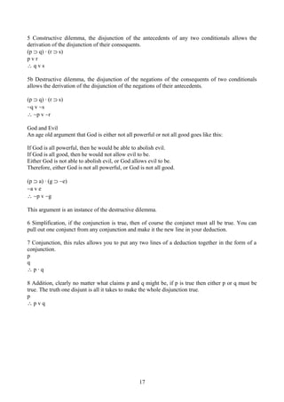 5 Constructive dilemma, the disjunction of the antecedents of any two conditionals allows the
derivation of the disjunction of their consequents.
(p ⊃ q) ∙ (r ⊃ s)
p v r
∴ q v s
5b Destructive dilemma, the disjunction of the negations of the consequents of two conditionals
allows the derivation of the disjunction of the negations of their antecedents.
(p ⊃ q) ∙ (r ⊃ s)
∼q v ∼s
∴ ∼p v ∼r
God and Evil
An age old argument that God is either not all powerful or not all good goes like this:
If God is all powerful, then he would be able to abolish evil.
If God is all good, then he would not allow evil to be.
Either God is not able to abolish evil, or God allows evil to be.
Therefore, either God is not all powerful, or God is not all good.
(p ⊃ a) ∙ (g ⊃ ∼e)
∼a v e
∴ ∼p v ∼g
This argument is an instance of the destructive dilemma.
6 Simplification, if the conjunction is true, then of course the conjunct must all be true. You can
pull out one conjunct from any conjunction and make it the new line in your deduction.
7 Conjunction, this rules allows you to put any two lines of a deduction together in the form of a
conjunction.
p
q
∴ p ∙ q
8 Addition, clearly no matter what claims p and q might be, if p is true then either p or q must be
true. The truth one disjunt is all it takes to make the whole disjunction true.
p
∴ p v q
17
 