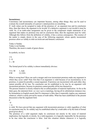 Inconsistency
Consistency and inconsistency are important because, among other things, they can be used to
evaluate the overall rationality of a person’s stated position on something.
If truth values can be assigned to make all the premises of an argument true and its conclusion
false, than that shows the argument to be invalid. If a deductive argument is not invalid it must be
valid. So, if no truth-value assignment can be given to the component simple statements of an
argument that makes its premises true and its conclusion false, then the argument must be valid.
Although this follows from the definition of validity, it has a curious consequence. The essence of
the matter is simply shown in the case of the following argument, whose openly inconsistent
premises allow us validly to infer an irrelevant and fantastic conclusion:
Today is Sunday
Today is not Sunday
Therefore, the moon is made of green cheese.
In symbols, we have
1 S
2 ∼S
3 ∴ M
The formal proof of its validity is almost immediately obvious:
3 S v M 1, Add.
4 M 3,2, D.S.
What is wrong here? How can such a meagre and even inconsistent premises make any argument in
which they occur valid? Note first that if an argument is valid because of an inconsistency in its
premises, it cannot be possibly a sound argument. If premises are inconsistent with each other, they
cannot possibly all be true. No conclusion can be established to be true by an argument with
inconsistent premises, because its premises cannot possibly all be true themselves.
The present situation is closely related to the so-called paradox of material implication. As far as the
latter goes, the statement form ∼p ⊃ (p ⊃ q) is a tautology, having all its substitutions instances true.
Its formulation in English asserts that If a statement is false then it materially implies any statement
whatever, which is easily proved by means of truth tables. What has been established in the present
discussion is that the argument form
p
∼p
∴ q
is valid. We have proved that any argument with inconsistent premises is valid, regardless of what
its conclusion may be. Its validity may be established either by a truth table or by the kind of formal
proof given above.
The premises of a valid argument imply its conclusion not merely in the sense of material
implication, but logically or strictly. In a valid argument, it is logically impossible for the premises
to be true when the conclusion is false. And this situation obtains whenever it is logically
18
 