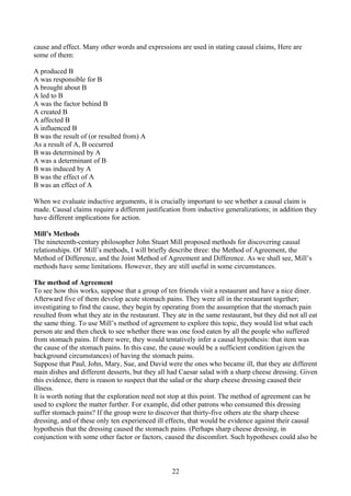cause and effect. Many other words and expressions are used in stating causal claims, Here are
some of them:
A produced B
A was responsible for B
A brought about B
A led to B
A was the factor behind B
A created B
A affected B
A influenced B
B was the result of (or resulted from) A
As a result of A, B occurred
B was determined by A
A was a determinant of B
B was induced by A
B was the effect of A
B was an effect of A
When we evaluate inductive arguments, it is crucially important to see whether a causal claim is
made. Causal claims require a different justification from inductive generalizations; in addition they
have different implications for action.
Mill’s Methods
The nineteenth-century philosopher John Stuart Mill proposed methods for discovering causal
relationships. Of Mill’s methods, I will briefly describe three: the Method of Agreement, the
Method of Difference, and the Joint Method of Agreement and Difference. As we shall see, Mill’s
methods have some limitations. However, they are still useful in some circumstances.
The method of Agreement
To see how this works, suppose that a group of ten friends visit a restaurant and have a nice diner.
Afterward five of them develop acute stomach pains. They were all in the restaurant together;
investigating to find the cause, they begin by operating from the assumption that the stomach pain
resulted from what they ate in the restaurant. They ate in the same restaurant, but they did not all eat
the same thing. To use Mill’s method of agreement to explore this topic, they would list what each
person ate and then check to see whether there was one food eaten by all the people who suffered
from stomach pains. If there were, they would tentatively infer a causal hypothesis: that item was
the cause of the stomach pains. In this case, the cause would be a sufficient condition (given the
background circumstances) of having the stomach pains.
Suppose that Paul, John, Mary, Sue, and David were the ones who became ill, that they ate different
main dishes and different desserts, but they all had Caesar salad with a sharp cheese dressing. Given
this evidence, there is reason to suspect that the salad or the sharp cheese dressing caused their
illness.
It is worth noting that the exploration need not stop at this point. The method of agreement can be
used to explore the matter further. For example, did other patrons who consumed this dressing
suffer stomach pains? If the group were to discover that thirty-five others ate the sharp cheese
dressing, and of these only ten experienced ill effects, that would be evidence against their causal
hypothesis that the dressing caused the stomach pains. (Perhaps sharp cheese dressing, in
conjunction with some other factor or factors, caused the discomfort. Such hypotheses could also be
22
 