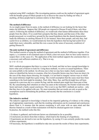 explored using Mill’s methods.) The investigating patrons could use the method of agreement again
with the broader group of fifteen people to try to discover the cause by finding out what, if
anything, all these people had in common relative to their illness.
The method of difference
As we might expect from its name, in the method of difference we are looking for the factor that
makes the difference. Suppose that 100 people are exposed to Disease D and of them, only three
catch it. Following the method of difference, we would seek what feature differentiates these three
people from the others. If we could find a property that they shared, and that none of the other
people possessed, we would have ground for the causal hypothesis that the shared characteristic
made the difference in catching Disease D. If, for instance, these three people, and only they, had
scarlet fever as children, we would tentatively form the hypothesis that having had scarlet fever
made them more vulnerable, and that this was a cause (in the sense of necessary condition) of
getting Disease D.
The joint method of agreement and difference
This method consists of using the method of agreement and the method of difference together. If an
aspect, x, is common in all examined cases in which y does not occur, then we have some reason to
suspect that x is the cause of y. The application of the Joint method supports the conclusion that x is
a necessary and sufficient condition of y. That is to say,
(y ⊃ x) ∙ (x ⊃ y).
Mill’s methods presuppose that there is a cause to be found, and that we have enough knowledge to
know what sorts of factors to look for. Using these methods, we arrive at causal hypotheses. There
are some pitfalls in the method. An obvious one is that we may have made a faulty assumption
when we identified the factors to examine, (Our list of possible factors may have been too short.) In
the case of the sharp cheese dressing, for example, it is not hard to imagine various ways in which
the causal inference might have gone wrong. The overall assumption that the cause must have been
something in the food might be mistaken. Paul, John, Mary, Sue, and David might have all been
exposed on a previous day to a certain flu bug, and the stomach pain might have been part of that
flu. By concentrating their attention on what was eaten at the restaurant, the friends would miss this
factor and reach a faulty causal conclusion. This is not to say that Mill’s methods are useless – only
that they have to be applied with care. We must remember that our results are only as good as the
assumptions used in formulating the problem, and second, that the conclusion is a causal
hypothesis.
The inductive method
The inductive approach to knowledge is based on the impartial gathering of evidence or the setting
up of appropriate experiments, such that the resulting information can be examined and conclusions
drawn from it. It assumes that the person examining it will come with an open mind and that
theories framed as a result of that examination will then be checked against new evidence.
In practice, the method works like this:
1 Evidence is gathered, and irrelevant factors are eliminated as far as possible;
2 Conclusions are drawn from that evidence, which lead to the framing of a hypothesis;
3 Experiments are devised to test out the hypothesis, by seeing if it can correctly predict the results
of those experiments;
4 If necessary, the hypothesis is modified to take into account the results of those later experiments;
23
 