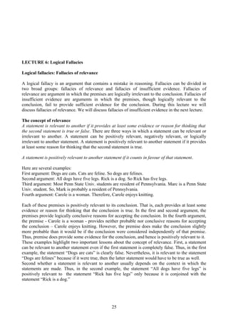 LECTURE 6: Logical Fallacies
Logical fallacies: Fallacies of relevance
A logical fallacy is an argument that contains a mistake in reasoning. Fallacies can be divided in
two broad groups: fallacies of relevance and fallacies of insufficient evidence. Fallacies of
relevance are argument in which the premises are logically irrelevant to the conclusion. Fallacies of
insufficient evidence are arguments in which the premises, though logically relevant to the
conclusion, fail to provide sufficient evidence for the conclusion. During this lecture we will
discuss fallacies of relevance. We will discuss fallacies of insufficient evidence in the next lecture.
The concept of relevance
A statement is relevant to another if it provides at least some evidence or reason for thinking that
the second statement is true or false. There are three ways in which a statement can be relevant or
irrelevant to another. A statement can be positively relevant, negatively relevant, or logically
irrelevant to another statement. A statement is positively relevant to another statement if it provides
at least some reason for thinking that the second statement is true.
A statement is positively relevant to another statement if it counts in favour of that statement.
Here are several examples:
First argument: Dogs are cats. Cats are feline. So dogs are felines.
Second argument: All dogs have five legs. Rick is a dog. So Rick has five legs.
Third argument: Most Penn State Univ. students are resident of Pennsylvania. Marc is a Penn State
Univ. student. So, Mark is probably a resident of Pennsylvania.
Fourth argument: Carole is a woman. Therefore, Carole enjoys knitting.
Each of these premises is positively relevant to its conclusion. That is, each provides at least some
evidence or reason for thinking that the conclusion is true. In the first and second argument, the
premises provide logically conclusive reasons for accepting the conclusion. In the fourth argument,
the premise - Carole is a woman - provides neither probable nor conclusive reasons for accepting
the conclusion – Carole enjoys knitting. However, the premise does make the conclusion slightly
more probable than it would be if the conclusion were considered independently of that premise.
Thus, premise does provide some evidence for the conclusion, and hence is positively relevant to it.
These examples highlight two important lessons about the concept of relevance. First, a statement
can be relevant to another statement even if the first statement is completely false. Thus, in the first
example, the statement “Dogs are cats” is clearly false. Nevertheless, it is relevant to the statement
“Dogs are felines” because if it were true, then the latter statement would have to be true as well.
Second whether a statement is relevant to another usually depends on the context in which the
statements are made. Thus, in the second example, the statement “All dogs have five legs” is
positively relevant to the statement “Rick has five legs” only because it is conjoined with the
statement “Rick is a dog.”
25
 
