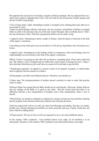 My opponent has accused me of running a negative political campaign. But my opponent has run a
much more negative campaign than I have. Just last week he has accused me of graft, perjury and
all sort of other wrong doings.
4 Two wrongs make a right: Attempting to justify a wrongful act by claiming that some other act is
just as bad or worse.
I admit we plied Olympic officials with booze, free ski vacations, and millions of dollars in outright
bribes in order to be selected as the site of the next winter Olympics. But everybody does it. That’s
the way the process works. Therefore, paying those bribes was not really wrong.
5 Appeal to force: Threatening to harm a reader or listener, when the threat is irrelevant to the truth
of the arguer’s conclusion.
I am telling you the truth and if you do not believe I will call my big brother who will teach you a
lesson.
6 Appeal to pity: Attempting to evoke feelings of pity or compassion, when such feelings, however
understandable, are not relevant to the truth of the arguer’s conclusion.
Officer, I know I was going too fast. But I do not deserve a speeding ticket. I have had a really bad
day. My mother is sick in hospital and my father had a heart attack at hearing the news. Today, I
have also been fired from my job, and I have no money left in the bank to pay the bills.
7 Bandwagon argument: An appeal to a person’s desire to be popular, accepted, or valued rather
than to logically relevant reasons or evidence.
All the popular, cool kids wear Mohawk haircuts. Therefore, you should, too.
8 Straw man: The misrepresentation of another person’s position in order to make that position
easier to attack.
Professor Platter has argued that the Bible should not be read literally. Obviously, Platter believes
that any reading of the Bible is as good as any other. But this would mean that there is no
difference between a true interpretation of Scripture and a false interpretation. Such a view is
absurd.
9 Red herring: An attempt to sidetrack an audience by raising an irrelevant issue and then claiming
that the original issues has been effectively settled by the irrelevant diversion.
Frank has argued that Volvos are safer cars than Ford Mustang convertibles. But they are clunky,
boxlike cars, whereas Mustang convertibles are sleek, powerful, and sexy. Clearly, Frank does not
know what he is talking about.
10 Equivocation: The use of a key word in an argument in two or (or more) different senses.
In the summer 1940, Londoners were bombed almost every night. To be bombed is to be
intoxicated. Therefore, in the summer 1940, Londoners were intoxicated almost every night.
27
 