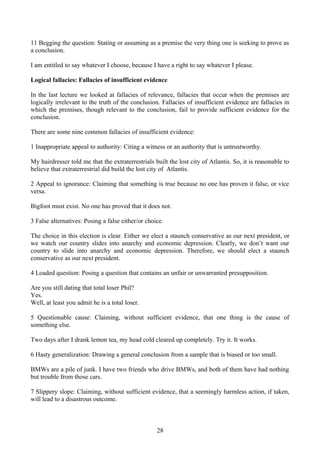11 Begging the question: Stating or assuming as a premise the very thing one is seeking to prove as
a conclusion.
I am entitled to say whatever I choose, because I have a right to say whatever I please.
Logical fallacies: Fallacies of insufficient evidence
In the last lecture we looked at fallacies of relevance, fallacies that occur when the premises are
logically irrelevant to the truth of the conclusion. Fallacies of insufficient evidence are fallacies in
which the premises, though relevant to the conclusion, fail to provide sufficient evidence for the
conclusion.
There are some nine common fallacies of insufficient evidence:
1 Inappropriate appeal to authority: Citing a witness or an authority that is untrustworthy.
My hairdresser told me that the extraterrestrials built the lost city of Atlantis. So, it is reasonable to
believe that extraterrestrial did build the lost city of Atlantis.
2 Appeal to ignorance: Claiming that something is true because no one has proven it false, or vice
versa.
Bigfoot must exist. No one has proved that it does not.
3 False alternatives: Posing a false either/or choice.
The choice in this election is clear. Either we elect a staunch conservative as our next president, or
we watch our country slides into anarchy and economic depression. Clearly, we don’t want our
country to slide into anarchy and economic depression. Therefore, we should elect a staunch
conservative as our next president.
4 Loaded question: Posing a question that contains an unfair or unwarranted presupposition.
Are you still dating that total loser Phil?
Yes.
Well, at least you admit he is a total loser.
5 Questionable cause: Claiming, without sufficient evidence, that one thing is the cause of
something else.
Two days after I drank lemon tea, my head cold cleared up completely. Try it. It works.
6 Hasty generalization: Drawing a general conclusion from a sample that is biased or too small.
BMWs are a pile of junk. I have two friends who drive BMWs, and both of them have had nothing
but trouble from those cars.
7 Slippery slope: Claiming, without sufficient evidence, that a seemingly harmless action, if taken,
will lead to a disastrous outcome.
28
 