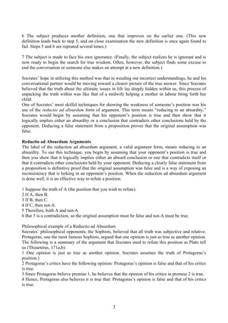 6 The subject produces another definition, one that improves on the earlier one. (This new
definition leads back to step 5, and on close examination the new definition is once again found to
fail. Steps 5 and 6 are repeated several times.)
7 The subject is made to face his own ignorance. (Finally, the subject realizes he is ignorant and is
now ready to begin the search for true wisdom. Often, however, the subject finds some excuse to
end the conversation or someone else makes an attempt at a new definition.)
Socrates’ hope in utilizing this method was that in weeding out incorrect understandings, he and his
conversational partner would be moving toward a clearer picture of the true answer. Since Socrates
believed that the truth about the ultimate issues in life lay deeply hidden within us, this process of
unpacking the truth within was like that of a midwife helping a mother in labour bring forth her
child.
One of Socrates’ most skilful techniques for showing the weakness of someone’s position was his
use of the reductio ad absurdum form of argument. This term means “reducing to an absurdity.”
Socrates would begin by assuming that his opponent’s position is true and then show that it
logically implies either an absurdity or a conclusion that contradicts other conclusions held by the
opponent. Deducing a false statement from a proposition proves that the original assumption was
false.
Reductio ad Absurdum Arguments
The label of the reduction ad absurdum argument, a valid argument form, means reducing to an
absurdity. To use this technique, you begin by assuming that your opponent’s position is true and
then you show that it logically implies either an absurd conclusion or one that contradicts itself or
that it contradicts other conclusions held by your opponent. Deducing a clearly false statement from
a proposition is definitive proof that the original assumption was false and is a way of exposing an
inconsistency that is lurking in an opponent’s position. When the reduction ad absurdum argument
is done well, it is an effective way to refute a position.
1 Suppose the truth of A (the position that you wish to refute).
2 If A, then B.
3 If B, then C.
4 If C, then not-A.
5 Therefore, both A and not-A
6 But 5 is a contradiction, so the original assumption must be false and not-A must be true.
Philosophical example of a Reductio ad Absurdum
Socrates’ philosophical opponents, the Sophists, believed that all truth was subjective and relative.
Protagoras, one the most famous Sophists, argued that one opinion is just as true as another opinion.
The following is a summary of the argument that Socrates used to refute this position as Plato tell
us (Theaetetus, 171a,b):
1 One opinion is just as true as another opinion. Socrates assumes the truth of Protagoras’s
position.)
2 Protagoras’s critics have the following opinion: Protagoras’s opinion is false and that of his critics
is true.
3 Since Protagoras believe premise 1, he believes that the opinion of his critics in premise 2 is true.
4 Hence, Protagoras also believes it is true that: Protagoras’s opinion is false and that of his critics
is true.
3
 