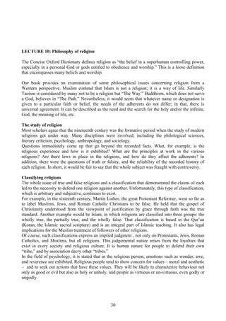 LECTURE 10: Philosophy of religion
The Concise Oxford Dictionary defines religion as “the belief in a superhuman controlling power,
especially in a personal God or gods entitled to obedience and worship.” This is a loose definition
that encompasses many beliefs and worship.
Our book provides an examination of some philosophical issues concerning religion from a
Western perspective. Muslim contend that Islam is not a religion; it is a way of life. Similarly
Taoism is considered by many not to be a religion but “The Way.” Buddhism, which does not serve
a God, believes in “The Path.” Nevertheless, it would seem that whatever name or designation is
given to a particular faith or belief, the needs of the adherents do not differ; in that, there is
universal agreement. It can be described as the need and the search for the holy and/or the infinite,
God, the meaning of life, etc.
The study of religion
Most scholars agree that the nineteenth century was the formative period when the study of modern
religions got under way. Many disciplines were involved, including the philological sciences,
literary criticism, psychology, anthropology, and sociology.
Questions immediately come up that go beyond the recorded facts. What, for example, is the
religious experience and how is it exhibited? What are the principles at work in the various
religions? Are there laws in place in the religions, and how do they affect the adherents? In
addition, there were the questions of truth or falsity, and the reliability of the recorded history of
each religion. In short, it would be fair to say that the whole subject was fraught with controversy.
Classifying religions
The whole issue of true and false religions and a classification that demonstrated the claims of each
led to the necessity to defend one religion against another. Unfortunately, this type of classification,
which is arbitrary and subjective, continues to exist.
For example, in the sixteenth century, Martin Luther, the great Protestant Reformer, went so far as
to label Muslims, Jews, and Roman Catholic Christians to be false. He held that the gospel of
Christianity understood from the viewpoint of justification by grace through faith was the true
standard. Another example would be Islam, in which religions are classified into three groups: the
wholly true, the partially true, and the wholly false. That classification is based in the Qur’an
(Koran, the Islamic sacred scripture) and is an integral part of Islamic teaching. It also has legal
implications for the Muslim treatment of followers of other religions.
Of course, such classifications express an implied judgment , not only on Protestants, Jews, Roman
Catholics, and Muslims, but all religions. This judgemental nature arises from the loyalties that
exist in every society and religious culture. It is human nature for people to defend their own
“tribe,” and by association decry other “tribes.”
In the field of psychology, it is stated that in the religious person, emotions such as wonder, awe,
and reverence are exhibited. Religious people tend to show concern for values – moral and aesthetic
– and to seek out actions that have these values. They will be likely to characterize behaviour not
only as good or evil but also as holy or unholy, and people as virtuous or un-virtuous, even godly or
ungodly.
30
 