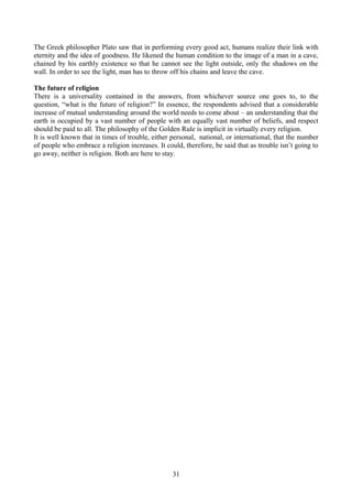 The Greek philosopher Plato saw that in performing every good act, humans realize their link with
eternity and the idea of goodness. He likened the human condition to the image of a man in a cave,
chained by his earthly existence so that he cannot see the light outside, only the shadows on the
wall. In order to see the light, man has to throw off his chains and leave the cave.
The future of religion
There is a universality contained in the answers, from whichever source one goes to, to the
question, “what is the future of religion?” In essence, the respondents advised that a considerable
increase of mutual understanding around the world needs to come about – an understanding that the
earth is occupied by a vast number of people with an equally vast number of beliefs, and respect
should be paid to all. The philosophy of the Golden Rule is implicit in virtually every religion.
It is well known that in times of trouble, either personal, national, or international, that the number
of people who embrace a religion increases. It could, therefore, be said that as trouble isn’t going to
go away, neither is religion. Both are here to stay.
31
 