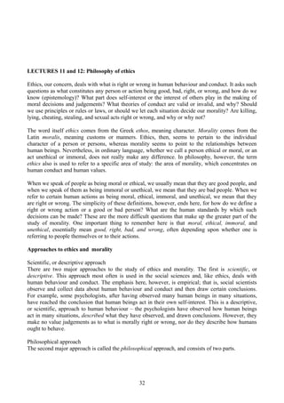 LECTURES 11 and 12: Philosophy of ethics
Ethics, our concern, deals with what is right or wrong in human behaviour and conduct. It asks such
questions as what constitutes any person or action being good, bad, right, or wrong, and how do we
know (epistemology)? What part does self-interest or the interest of others play in the making of
moral decisions and judgements? What theories of conduct are valid or invalid, and why? Should
we use principles or rules or laws, or should we let each situation decide our morality? Are killing,
lying, cheating, stealing, and sexual acts right or wrong, and why or why not?
The word itself ethics comes from the Greek ethos, meaning character. Morality comes from the
Latin moralis, meaning customs or manners. Ethics, then, seems to pertain to the individual
character of a person or persons, whereas morality seems to point to the relationships between
human beings. Nevertheless, in ordinary language, whether we call a person ethical or moral, or an
act unethical or immoral, does not really make any difference. In philosophy, however, the term
ethics also is used to refer to a specific area of study: the area of morality, which concentrates on
human conduct and human values.
When we speak of people as being moral or ethical, we usually mean that they are good people, and
when we speak of them as being immoral or unethical, we mean that they are bad people. When we
refer to certain human actions as being moral, ethical, immoral, and unethical, we mean that they
are right or wrong. The simplicity of these definitions, however, ends here, for how do we define a
right or wrong action or a good or bad person? What are the human standards by which such
decisions can be made? These are the more difficult questions that make up the greater part of the
study of morality. One important thing to remember here is that moral, ethical, immoral, and
unethical, essentially mean good, right, bad, and wrong, often depending upon whether one is
referring to people themselves or to their actions.
Approaches to ethics and morality
Scientific, or descriptive approach
There are two major approaches to the study of ethics and morality. The first is scientific, or
descriptive. This approach most often is used in the social sciences and, like ethics, deals with
human behaviour and conduct. The emphasis here, however, is empirical; that is, social scientists
observe and collect data about human behaviour and conduct and then draw certain conclusions.
For example, some psychologists, after having observed many human beings in many situations,
have reached the conclusion that human beings act in their own self-interest. This is a descriptive,
or scientific, approach to human behaviour – the psychologists have observed how human beings
act in many situations, described what they have observed, and drawn conclusions. However, they
make no value judgements as to what is morally right or wrong, nor do they describe how humans
ought to behave.
Philosophical approach
The second major approach is called the philosophical approach, and consists of two parts.
32
 