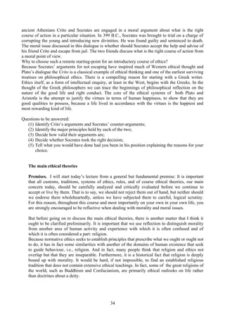 ancient Athenians Crito and Socrates are engaged in a moral argument about what is the right
course of action in a particular situation. In 399 B.C., Socrates was brought to trial on a charge of
corrupting the young and introducing new divinities. He was found guilty and sentenced to death.
The moral issue discussed in this dialogue is whether should Socrates accept the help and advise of
his friend Crito and escape from jail. The two friends discuss what is the right course of action from
a moral point of view.
Why to choose such a remote starting-point for an introductory course of ethics?
Because Socrates’ arguments for not escaping have inspired much of Western ethical thought and
Plato’s dialogue the Crito is a classical example of ethical thinking and one of the earliest surviving
treatises on philosophical ethics. There is a compelling reason for starting with a Greek writer.
Ethics itself, as a form of intellectual enquiry, at least in the West, begins with the Greeks. In the
thought of the Greek philosophers we can trace the beginnings of philosophical reflection on the
nature of the good life and right conduct. The core of the ethical systems of both Plato and
Aristotle is the attempt to justify the virtues in terms of human happiness, to show that they are
good qualities to possess, because a life lived in accordance with the virtues is the happiest and
most rewarding kind of life.
Questions to be answered:
(1) Identify Crito’s arguments and Socrates’ counter-arguments;
(2) Identify the major principles held by each of the two;
(3) Decide how valid their arguments are;
(4) Decide whether Socrates took the right decision;
(5) Tell what you would have done had you been in his position explaining the reasons for your
choice.
The main ethical theories
Premises. I will start today’s lecture from a general but fundamental premise: It is important
that all customs, traditions, systems of ethics, rules, and of course ethical theories, our main
concern today, should be carefully analyzed and critically evaluated before we continue to
accept or live by them. That is to say, we should not reject them out of hand, but neither should
we endorse them wholeheartedly, unless we have subjected them to careful, logical scrutiny.
For this reason, throughout this course and most importantly on your own in your own life, you
are strongly encouraged to be reflective when dealing with morality and moral issues.
But before going on to discuss the main ethical theories, there is another matter that I think it
ought to be clarified preliminarily. It is important that we use reflection to distinguish morality
from another area of human activity and experience with which it is often confused and of
which it is often considered a part: religion.
Because normative ethics seeks to establish principles that prescribe what we ought or ought not
to do, it has in fact some similarities with another of the domains of human existence that seek
to guide behaviour, i.e., religion. And in fact, many people think that religion and ethics not
overlap but that they are inseparable. Furthermore, it is a historical fact that religion is deeply
bound up with morality. It would be hard, if not impossible, to find an established religious
tradition that does not contain extensive ethical teachings. In fact, some of the great religions of
the world, such as Buddhism and Confucianism, are primarily ethical outlooks on life rather
than doctrines about a deity.
34
 