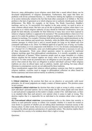 However, many philosophers (even religious ones) think that a sound ethical theory can be
developed independently of religious assumptions. Furthermore, they argue that there are
problems with divine command theories, i.e., with theories making the rightness or wrongness
of an action intrinsically related to the fact that God either commands it or forbids it. The first
problem is the lack of agreement as to which religious text or authority should guide our ethical
deliberations: The Bible, for example, or the Koran, The Hindu Upanishads, Buddha’s
teachings, and so on. To successfully live together in the same society, we need to arrive at
some common ethical norms. But how can we do this in pluralistic societies where there is no
agreement as to which religious authority (if any) should be followed? Furthermore, how can
people be held ethically accountable for their behaviour if many have never been exposed to
whatever religious tradition is supposed to be normative? The second problem is that even if we
agree to live under the guidance of a particular religious tradition, we may disagree as to how to
interpret its teachings. For example, Christians both defend and attack capital punishment on the
basis of the same tradition and sacred texts. Similarly, while the Bible often condemns lying, it
contains passages in which God is said to reward people for lying on his behalf and even
commands individuals to lie. [Note: For Biblical approval of specific acts of lying, see Exodus
1:15-20 and Joshua 2:1-6 (in conjunction with Hebrews 11:31). For divinely commanded lying,
see 1 Samuel 16:1-3.] Minimally, some sort of philosophical reflection is necessary to sort out
all these discrepancies. Third, some ethical questions cannot be answered by traditional
religious teachings apart from philosophical considerations. Is it morally acceptable to make
cloned duplicates of humans? When numerous people need an organ transplant or a kidney
dialysis machine but the medical supplies are scarce, what is the just way to allocate these
resources? To what extent do journalists have an obligation to serve the public’s right to know
and to what extent do they have an obligation to protect individual’s privacy? Most religious
traditions are clear on ethical topics such as adultery, murder, and stealing, but many ethical
dilemmas in contemporary society are not addressed by these traditions.
These considerations suggest that whatever ethical guidance someone may find in a particular
religious tradition, everyone need to engage in philosophical reflection on ethics based on
human experience and reason and not merely on authority or tradition.
The main ethical theories
I. Ethical relativism is the position that there are no objective or universally valid moral
principles, for all moral judgments are simply a matter of human opinion. This position comes
in two versions:
(a) Subjective ethical relativism the doctrine that what is right or wrong is solely a matter of
each individual’s personal opinion. Just as some people like the colour purple and some detest
it, and each person’s judgement on this matter is simply a matter if his individual taste, so there
is no standard other than each person’s own opinion when it comes to right or wrong. This
doctrine implies that it is impossible for an individual to be mistaken about what is right or
wrong.
(b) Conventional ethical relativism (conventionalism) refers to the claims that morality is
relative to each particular society or culture. For example, whether it is moral for women to
wear shorts is a question of whether you are talking about mainstream American society or the
Iranian culture. In other words, there are no universal objective moral standards that can be used
to evaluate the ethical opinions and practices of a particular culture. This doctrine implies that it
is impossible for a society to be mistaken about what is right or wrong.
Questions:
35
 