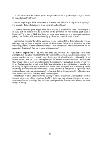 - Do you believe that the fact that people disagree about what is good or right is a good reason
to support ethical relativism?
- In what ways do you think that science is different from ethics? Are they alike in any ways?
For example, do they both involve being impartial and nonbiased?
- Is there an objective good, do you think that it is likely to be unitary or plural? For example, is
it likely that all morality will be a function of the promotion of one ultimate good, such as
happiness? Or is it more likely that there are many moral values, such as happiness, autonomy,
privacy, and fidelity, which are each equally good and not reducible to the others?
- Suppose that no matter how long reasonable people continued their deliberations, they would
converge only on some principles, but not all. What would follow about the nature of moral
objectivity, defined in terms of reasonableness? Does what follows constitute a problem for the
account of objectivity? Can you propose a better account?
II. Ethical objectivism is the view that there are universal and objectively valid moral
principles that are relative neither to the individual nor to society. Because objectivism is a very
general doctrine that covers a wide range of more specific ethical theories, various objectivists
will differ as to what the correct moral principles are and how we can know them. Nevertheless,
they all agree that in every concrete situation there are morally correct and morally wrong ways
to act. Furthermore, they would agree that if a certain action in a given situation is morally right
or wrong for a particular person, then it will be the same for anyone who is relevantly similar
and facing relevantly similar circumstances. Ethical objectivism implies that it is possible for an
individual or an entire society to sincerely believe that their actions are morally right at the same
time that they are deeply mistaken about this assumption.
The next eight theories all fall under the heading of ethical objectivism. Although these theories
disagree about what ethical principles should be followed, they all agree that there are one or
more non-arbitrary, non-subjective, universal moral principles that determine whether an action
is right or wrong.
36
 