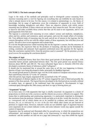 LECTURE 2: The basic concepts of logic
Logic is the study of the methods and principles used to distinguish correct reasoning from
incorrect reasoning and is a tool for figuring out everything that can truthfully be said, based on
what is already known to be true. For this reason, it is related to epistemology, i.e., the theory of
knowledge, but its range of application cover the evaluations of arguments in every field of
knowledge including metaphysics and ethics. There are objective criteria with which correct
reasoning may be defined. If these criteria are not known, they cannot be used. The aim of logic is
to discover and make available those criteria that that can be used to test arguments, and to sort
good arguments from bad ones.
The logician is concerned with reasoning on every subject: science and medicine, metaphysics,
ethics and law, politics and commerce, sports and games, and even the simple affairs of everyday
life. Very different kinds of reasoning may be used, and all are of interest to the logician, but his
concern throughout will be not with the subject matter of those arguments, but with their form and
quality. His aim is how to test arguments and evaluate them.
It is not the thought processes called reasoning that are the logician’s concern, but the outcomes of
these processes, the arguments that are the products of reasoning, and that can be formulated in
writing, examined, and analyzed. Each argument confronted raises this question for the logician:
Does the conclusion reached follow from the premises used or assumed? Do the premises provide
good reasons for accepting the conclusion drawn?
The origins of logic
In Western intellectual history there have been three great periods of development in logic, with
somewhat barren periods sandwiched between them. The first great period was ancient Greece
between about 400 BC and 200 CE. The most influential figure here is Aristotle (384-322) who
developed a systematic theory of inferences called “syllogisms”.
It should also be mentioned that at around the same time as all this was happening in Greece,
theories of logic were being developed in India, principally by Buddhist logicians.
The second growth period in Western logic was the in the medieval European universities, such as
Paris and Oxford, from the 12th
to the 14th
centuries.
After this period, logic largely stagnated till the second half of the 19th
century.
The development of abstract algebra in the 19th
century triggered the start of third and possibly the
greatest of the three periods. The logical theories developed in the third period are normally referred
as modern logic, as opposed to the traditional logic that preceded it. Developments in logic
continued apace throughout the 20th century and show no sign of slowing down yet.
“Arguments” in logic
As we have seen, it is with arguments that logic is chiefly concerned. An argument is a cluster of
propositions in which one is the conclusion and the other(s) are premises offered in its support. This
means that in understanding and constructing arguments, it is particularly important to distinguish
the conclusion from the premises. Indicator words can help us to do this: words like therefore, thus,
so, consequently tell us which claims are to be justified by evidence and reasons, and since,
because, for, as, as indicated by, in view of the fact that which other claims are put forward as
premises to support them. However, indicator words are not infallible signs of argument because
some arguments do not contain indicator words, and some indicator words may appear outside the
context of arguments.
Arguments may be analyzed and illustrated either by paraphrasing, in which the propositions are
reformulated and arranged in logical order; or by diagramming, in which the propositions are
numbered and the numbers are laid out on a page and connected in ways that exhibit the logical
5
 