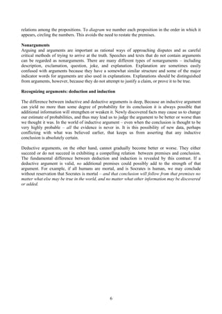 relations among the propositions. To diagram we number each proposition in the order in which it
appears, circling the numbers. This avoids the need to restate the premises.
Nonarguments
Arguing and arguments are important as rational ways of approaching disputes and as careful
critical methods of trying to arrive at the truth. Speeches and texts that do not contain arguments
can be regarded as nonarguments. There are many different types of nonarguments – including
description, exclamation, question, joke, and explanation. Explanation are sometimes easily
confused with arguments because they have a somewhat similar structure and some of the major
indicator words for arguments are also used in explanations. Explanations should be distinguished
from arguments, however, because they do not attempt to justify a claim, or prove it to be true.
Recognizing arguments: deduction and induction
The difference between inductive and deductive arguments is deep, Because an inductive argument
can yield no more than some degree of probability for its conclusion it is always possible that
additional information will strengthen or weaken it. Newly discovered facts may cause us to change
our estimate of probabilities, and thus may lead us to judge the argument to be better or worse than
we thought it was. In the world of inductive argument – even when the conclusion is thought to be
very highly probable – all the evidence is never in. It is this possibility of new data, perhaps
conflicting with what was believed earlier, that keeps us from asserting that any inductive
conclusion is absolutely certain.
Deductive arguments, on the other hand, cannot gradually become better or worse. They either
succeed or do not succeed in exhibiting a compelling relation between premises and conclusion.
The fundamental difference between deduction and induction is revealed by this contrast. If a
deductive argument is valid, no additional premises could possibly add to the strength of that
argument. For example, if all humans are mortal, and is Socrates is human, we may conclude
without reservation that Socrates is mortal – and that conclusion will follow from that premises no
matter what else may be true in the world, and no matter what other information may be discovered
or added.
6
 