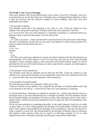 LECTURE 3: The 3 Laws of Thought
Some early thinkers, after having defined logic as the science of the laws of thought, went on to
assert that there are exactly three basic laws of thought, laws so fundamental that obedience to them
is both the necessary and the sufficient condition of correct thinking. These three laws have
traditionally been called:
1 The principle of identity.
This principle asserts that if any statement is true, then it is true. Using our notation we may
rephrase it by saying that the principle of identity asserts that every statement of the form
p ⊃ p must be true, that every such statement is a tautology (a tautology is a statement which uses
different words to same the same thing). From this follows that
1 Prem.
a=a [This is an axiom – a basic assertion that is not proved but can be used to prove other things.
The rule of self-identity says that that we may assert a self-identity as a derived step anywhere in a
proof, no matter what the earlier lines are.]
and that
2 a=b :: b=a
and that
3 Fa
a = b
Fb [This is the equals may substitute for equals rule which is based on the idea that identicals are
interchangeable. If a=b, then whatever is true of a is also true of b, and vice versa. This rule holds
regardless of what constants replace a and b and what well formed formulas replace Fa and Fb
provided that the two well formed formulas are alike except that the constants are interchanged in
one or more occurrences.]
2 The principle of non contradiction.
This principle assets that no statement can be both true and false. Using our notation we may
rephrase it by saying that the principle of non contradiction asserts that every statement of the form
p ∙ ∼p must be false, that every such statement is self contradictory.
3 The principle of excluded middle.
This principle asserts that every statement is either true or false.
Using our notation we may rephrase it by saying that the principle of excluded middle asserts that
every statement of the form p ∨ ∼p must be true, that every such statement is a tautology.
It is obvious that these 3 principles are indeed true, logically true – but the claim that they deserve a
privileged status as the most fundamental laws of thought is doubtful. The first (identity) and the
third (excluded middle) are tautologies, but there are many other tautologous forms whose truth is
equally certain. And the second (non contradiction) is by no means the only self-contradictory form
of statement.
We do use these principles in completing truth tables. In the initial columns of each row of a table
we place either a T or an F, being guided by the principle of excluded middle. Nowhere do we put
both T and F together, being guided by the principle of non-contradiction. And once having put a T
under a symbol in a given row, then (being guided by the principle of identity) when we encounter
that symbol in other columns of that row we regard it as still being assigned a T. So we could
regard the three laws of thought as principles governing the construction of truth tables.
7
 