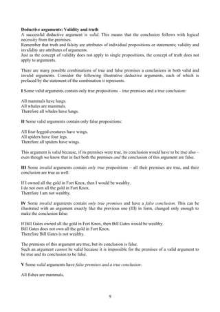 Deductive arguments: Validity and truth
A successful deductive argument is valid. This means that the conclusion follows with logical
necessity from the premises.
Remember that truth and falsity are attributes of individual propositions or statements; validity and
invalidity are attributes of arguments.
Just as the concept of validity does not apply to single propositions, the concept of truth does not
apply to arguments.
There are many possible combinations of true and false premises a conclusions in both valid and
invalid arguments. Consider the following illustrative deductive arguments, each of which is
prefaced by the statement of the combination it represents.
I Some valid arguments contain only true propositions – true premises and a true conclusion:
All mammals have lungs.
All whales are mammals.
Therefore all whales have lungs.
II Some valid arguments contain only false propositions:
All four-legged creatures have wings.
All spiders have four legs.
Therefore all spiders have wings.
This argument is valid because, if its premises were true, its conclusion would have to be true also –
even though we know that in fact both the premises and the conclusion of this argument are false.
III Some invalid arguments contain only true propositions – all their premises are true, and their
conclusion are true as well:
If I owned all the gold in Fort Knox, then I would be wealthy.
I do not own all the gold in Fort Knox.
Therefore I am not wealthy.
IV Some invalid arguments contain only true premises and have a false conclusion. This can be
illustrated with an argument exactly like the previous one (III) in form, changed only enough to
make the conclusion false:
If Bill Gates owned all the gold in Fort Knox, then Bill Gates would be wealthy.
Bill Gates does not own all the gold in Fort Knox.
Therefore Bill Gates is not wealthy.
The premises of this argument are true, but its conclusion is false.
Such an argument cannot be valid because it is impossible for the premises of a valid argument to
be true and its conclusion to be false.
V Some valid arguments have false premises and a true conclusion:
All fishes are mammals.
9
 