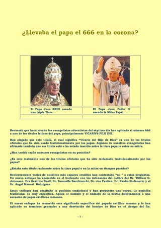 ¿Llevaba el papa el 666 en la corona?

El Papa Juan XXIII usando
una triple Tiara

El Papa Juan Pablo II
usando la Mitra Papal

Recuerdo que hace mucho los evangelistas adventistas del séptimo día han aplicado el número 666
a uno de los títulos latinos del papa, principalmente VICARIVS FILII DEI.
Han alegado que este título, el cual significa “Vicario del Hijo de Dios” es uno de los títulos
oficiales que ha sido usado tradicionalmente por los papas. Algunos de nuestros evangelistas han
afirmado también que ese título está o ha estado inscrito sobre la tiara papal o sobre su mitra.
¿Han tenido razón nuestros evangelistas en su posición?
¿Es esto realmente uno de los títulos oficiales que ha sido reclamado tradicionalmente por los
papas?
¿Estaba este título realmente sobre la tiara papal o en la mitra en tiempos pasados?
Recientemente varios de nuestros más capaces eruditos han contestado “no ” a estas preguntas.
Un nuevo enfoque ha aparecido en el horizonte con los defensores del calibre del Dr. William G.
Johnsson, Dra Beatrice Neall, Dr. Samuelle Bacchiocchi, Dr. Jon Paulien, Dr. Ranko Stefanovic y el
Dr. Ángel Manuel Rodríguez.
Estos teólogos han desafiado la posición tradicional y han propuesto una nueva. La posición
tradicional es muy especifica. Aplica el nombre y el número de la bestia directamente a una
sucesión de papas católicos romanos.
El nuevo enfoque ha removido este significado específico del papado católico romano y lo han
aplicado en términos generales a una desviación del hombre de Dios en el tiempo del fin.

-1-

 