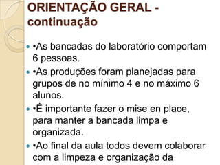 ORIENTAÇÃO GERAL continuação
•As bancadas do laboratório comportam
6 pessoas.
 •As produções foram planejadas para
grupos de no mínimo 4 e no máximo 6
alunos.
 •É importante fazer o mise en place,
para manter a bancada limpa e
organizada.
 •Ao final da aula todos devem colaborar
com a limpeza e organização da


 