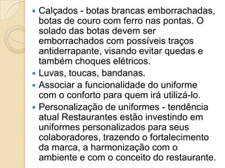 





Calçados - botas brancas emborrachadas,
botas de couro com ferro nas pontas. O
solado das botas devem ser
emborrachados com possíveis traços
antiderrapante, visando evitar quedas e
também choques elétricos.
Luvas, toucas, bandanas.
Associar a funcionalidade do uniforme
com o conforto para quem irá utilizá-lo.
Personalização de uniformes - tendência
atual Restaurantes estão investindo em
uniformes personalizados para seus
colaboradores, trazendo o fortalecimento
da marca, a harmonização com o
ambiente e com o conceito do restaurante.

 
