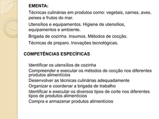 EMENTA:
Técnicas culinárias em produtos como: vegetais, carnes, aves,
peixes e frutos do mar.
Utensílios e equipamentos. Higiene de utensílios,
equipamentos e ambiente.
Brigada de cozinha. Insumos. Métodos de cocção.
Técnicas de preparo. Inovações tecnológicas.
COMPETÊNCIAS ESPECÍFICAS
Identificar os utensílios de cozinha
Compreender e executar os métodos de cocção nos diferentes
produtos alimentícios
Desenvolver as técnicas culinárias adequadamente
Organizar e coordenar a brigada de trabalho
Identificar e executar os diversos tipos de corte nos diferentes
tipos de produtos alimentícios
Compra e armazenar produtos alimentícios

 