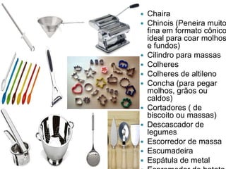 













Chaira
Chinois (Peneira muito
fina em formato cônico
ideal para coar molhos
e fundos)
Cilindro para massas
Colheres
Colheres de altileno
Concha (para pegar
molhos, grãos ou
caldos)
Cortadores ( de
biscoito ou massas)
Descascador de
legumes
Escorredor de massa
Escumadeira
Espátula de metal

 