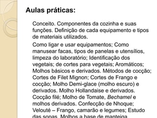 Aulas práticas:
Conceito. Componentes da cozinha e suas
funções. Definição de cada equipamento e tipos
de materiais utilizados.
Como ligar e usar equipamentos; Como
manusear facas, tipos de panelas e utensílios,
limpeza do laboratório; Identificação dos
vegetais; de cortes para vegetais; Aromáticos;
Molhos básicos e derivados. Métodos de cocção;
Cortes de Filet Mignon; Cortes de Frango e
cocção; Molho Demi-glace (molho escuro) e
derivados. Molho Hollandaise e derivados.
Cocção filé; Molho de Tomate, Bechamel e
molhos derivados. Confecção de Nhoque;
Velouté – Frango, camarão e legumes; Estudo

 