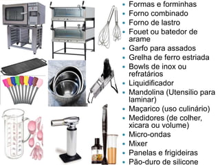 
















Formas e forminhas
Forno combinado
Forno de lastro
Fouet ou batedor de
arame
Garfo para assados
Grelha de ferro estriada
Bowls de inox ou
refratários
Liquidificador
Mandolina (Utensilio para
laminar)
Maçarico (uso culinário)
Medidores (de colher,
xicara ou volume)
Micro-ondas
Mixer
Panelas e frigideiras
Pão-duro de silicone

 