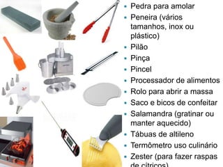 















Pedra para amolar
Peneira (vários
tamanhos, inox ou
plástico)
Pilão
Pinça
Pincel
Processador de alimentos
Rolo para abrir a massa
Saco e bicos de confeitar
Salamandra (gratinar ou
manter aquecido)
Tábuas de altileno
Termômetro uso culinário
Zester (para fazer raspas

 