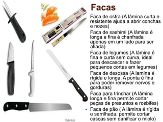 Facas












Faca de ostra (A lâmina curta e
resistente ajuda a abrir conchas
e nozes)
Faca de sashimi (A lâmina é
longa e fina é chanfrada
apenas em um lado para ser
afiada)
Faca de legumes (A lâmina é
fina e curta sem curva, ideal
para descascar e fazer
pequenos cortes em legumes)
Faca de desossa (A lamina é
rígida e longa. A ponta é fina
para poder remover nervos e
gorduras)
Faca para trinchar (A lâmina
longa e fina permite cortar
peças de presuntos e rosbifes)
Faca de pão ( A lâmina é rígida
e serrilhada, permite cortar
cascas sem danificar o miolo)

 