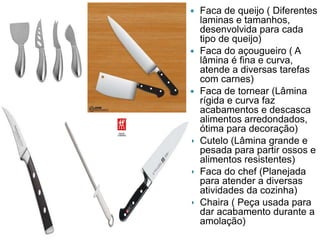 











Faca de queijo ( Diferentes
laminas e tamanhos,
desenvolvida para cada
tipo de queijo)
Faca do açougueiro ( A
lâmina é fina e curva,
atende a diversas tarefas
com carnes)
Faca de tornear (Lâmina
rígida e curva faz
acabamentos e descasca
alimentos arredondados,
ótima para decoração)
Cutelo (Lâmina grande e
pesada para partir ossos e
alimentos resistentes)
Faca do chef (Planejada
para atender a diversas
atividades da cozinha)
Chaira ( Peça usada para
dar acabamento durante a
amolação)

 