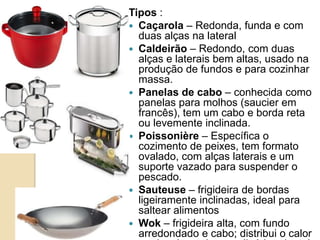 Tipos :
 Caçarola – Redonda, funda e com
duas alças na lateral
 Caldeirão – Redondo, com duas
alças e laterais bem altas, usado na
produção de fundos e para cozinhar
massa.
 Panelas de cabo – conhecida como
panelas para molhos (saucier em
francês), tem um cabo e borda reta
ou levemente inclinada.
 Poissonière – Específica o
cozimento de peixes, tem formato
ovalado, com alças laterais e um
suporte vazado para suspender o
pescado.
 Sauteuse – frigideira de bordas
ligeiramente inclinadas, ideal para
saltear alimentos
 Wok – frigideira alta, com fundo
arredondado e cabo; distribui o calor

 