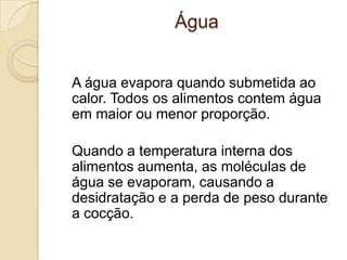 Água
A água evapora quando submetida ao
calor. Todos os alimentos contem água
em maior ou menor proporção.

Quando a temperatura interna dos
alimentos aumenta, as moléculas de
água se evaporam, causando a
desidratação e a perda de peso durante
a cocção.

 
