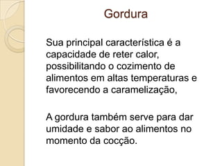Gordura
Sua principal característica é a
capacidade de reter calor,
possibilitando o cozimento de
alimentos em altas temperaturas e
favorecendo a caramelização,
A gordura também serve para dar
umidade e sabor ao alimentos no
momento da cocção.

 