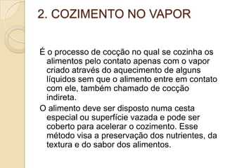2. COZIMENTO NO VAPOR
É o processo de cocção no qual se cozinha os
alimentos pelo contato apenas com o vapor
criado através do aquecimento de alguns
líquidos sem que o alimento entre em contato
com ele, também chamado de cocção
indireta.
O alimento deve ser disposto numa cesta
especial ou superfície vazada e pode ser
coberto para acelerar o cozimento. Esse
método visa a preservação dos nutrientes, da
textura e do sabor dos alimentos.

 