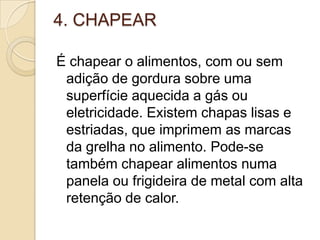 4. CHAPEAR
É chapear o alimentos, com ou sem
adição de gordura sobre uma
superfície aquecida a gás ou
eletricidade. Existem chapas lisas e
estriadas, que imprimem as marcas
da grelha no alimento. Pode-se
também chapear alimentos numa
panela ou frigideira de metal com alta
retenção de calor.

 