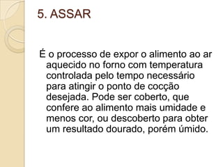 5. ASSAR
É o processo de expor o alimento ao ar
aquecido no forno com temperatura
controlada pelo tempo necessário
para atingir o ponto de cocção
desejada. Pode ser coberto, que
confere ao alimento mais umidade e
menos cor, ou descoberto para obter
um resultado dourado, porém úmido.

 