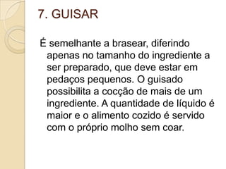 7. GUISAR
É semelhante a brasear, diferindo
apenas no tamanho do ingrediente a
ser preparado, que deve estar em
pedaços pequenos. O guisado
possibilita a cocção de mais de um
ingrediente. A quantidade de líquido é
maior e o alimento cozido é servido
com o próprio molho sem coar.

 