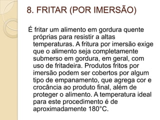 8. FRITAR (POR IMERSÃO)
É fritar um alimento em gordura quente
próprias para resistir a altas
temperaturas. A fritura por imersão exige
que o alimento seja completamente
submerso em gordura, em geral, com
uso de fritadeira. Produtos fritos por
imersão podem ser cobertos por algum
tipo de empanamento, que agrega cor e
crocância ao produto final, além de
proteger o alimento. A temperatura ideal
para este procedimento é de
aproximadamente 180°C.

 