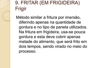 9. FRITAR (EM FRIGIDEIRA)
Frigir
Método similar a fritura por imersão,
diferindo apenas na quantidade de
gordura e no tipo de panela utilizados.
Na fritura em frigideira, usa-se pouca
gordura e esta deve cobrir apenas
metade do alimento, que será frito em
dois tempos, sendo virado no meio do
processo.

 