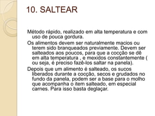 10. SALTEAR
Método rápido, realizado em alta temperatura e com
uso de pouca gordura.
Os alimentos devem ser naturalmente macios ou
terem sido branqueados previamente. Devem ser
salteados aos poucos, para que a cocção se dê
em alta temperatura , e mexidos constantemente (
ou seja, é preciso fazê-los saltar na panela).
Depois que um alimento é salteado, os sucos
liberados durante a cocção, secos e grudados no
fundo da panela, podem ser a base para o molho
que acompanha o item salteado, em especial
carnes. Para isso basta deglaçar.

 
