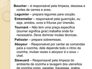 Boucher – é responsável pela limpeza, desossa e
cortes de carnes e aves.
Legumier – prepara legumes para cocção.
Entremetier – responsável pela guarnição, ou
seja, amidos, ovos e frituras por imersão.
Tournant – Não tem uma praça especifica
(tourner significa girar) trabalha onde for
necessário. Deve dominar muitas técnicas.
Patissier – prepara sobremesas.
Aboyeur - Responsável por cantar as comandas
para a cozinha, dele depende todo o ritmo da
cozinha, muitas vezes o aboyeur é o sous –
chef.
Stewuard – Responsavel pela limpeza do
ambiente de cozinha e lavagem dos utensílios

 