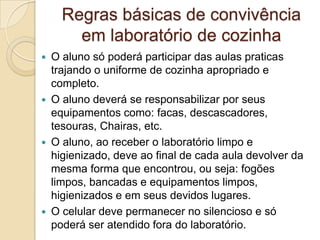 Regras básicas de convivência
em laboratório de cozinha
O aluno só poderá participar das aulas praticas
trajando o uniforme de cozinha apropriado e
completo.
 O aluno deverá se responsabilizar por seus
equipamentos como: facas, descascadores,
tesouras, Chairas, etc.
 O aluno, ao receber o laboratório limpo e
higienizado, deve ao final de cada aula devolver da
mesma forma que encontrou, ou seja: fogões
limpos, bancadas e equipamentos limpos,
higienizados e em seus devidos lugares.
 O celular deve permanecer no silencioso e só
poderá ser atendido fora do laboratório.


 