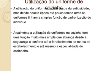 Utilização do uniforme de
cozinha
 A utilização do uniformes existe desde da antiguidade,
mas desde aquela época até pouco tempo atrás os
uniformes tinham a simples função de padronização do
indivíduo


Atualmente a utilização de uniformes na cozinha tem
uma função muito mais ampla que abrange desde a
segurança e conforto até o fortalecimento da marca do
estabelecimento e até mesmo a especialidade do
cozinheiro.

 