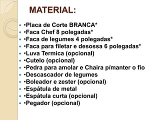 MATERIAL:













•Placa de Corte BRANCA*
•Faca Chef 8 polegadas*
•Faca de legumes 4 polegadas*
•Faca para filetar e desossa 6 polegadas*
•Luva Termica (opcional)
•Cutelo (opcional)
•Pedra para amolar e Chaira p/manter o fio
•Descascador de legumes
•Boleador e zester (opcional)
•Espátula de metal
•Espátula curta (opcional)
•Pegador (opcional)

 