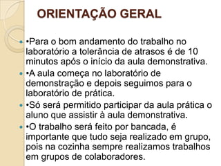 ORIENTAÇÃO GERAL
•Para o bom andamento do trabalho no
laboratório a tolerância de atrasos é de 10
minutos após o início da aula demonstrativa.
 •A aula começa no laboratório de
demonstração e depois seguimos para o
laboratório de prática.
 •Só será permitido participar da aula prática o
aluno que assistir à aula demonstrativa.
 •O trabalho será feito por bancada, é
importante que tudo seja realizado em grupo,
pois na cozinha sempre realizamos trabalhos
em grupos de colaboradores.


 