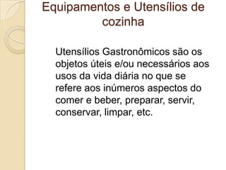 Equipamentos e Utensílios de
cozinha
Utensílios Gastronômicos são os
objetos úteis e/ou necessários aos
usos da vida diária no que se
refere aos inúmeros aspectos do
comer e beber, preparar, servir,
conservar, limpar, etc.

 