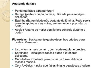 Anatomia da faca






Ponta (utilizado para perfurar)
Barriga (parte curvada da faca, utilizada para serviços
delicados)
Espinha (Extremidade não cortante da lâmina. Pode servir
para de apoio para as mãos, aumentando a precisão do
corte)
Apoio ( A parte de maior equilíbrio e controle durante o
corte)

Fio (existem basicamente quatro desenhos criados para
cortes diferentes)





Liso – forma mais comum, com corte regular e preciso.
Serrilhado – ideal para cascas duras e interiores
delicados.
Ondulado – excelente para cortar de forma delicada
massas macias.
Com Alvéolos - evita que fatias finas e pegajosas grudem

 