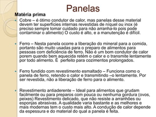 Matéria prima

Panelas



Cobre – é ótimo condutor de calor, mas panelas desse material
devem ter superfícies internas revestidas de níquel ou inox (é
preciso sempre tomar cuidado para não arranha-lo pois pode
contaminar o alimento) O custo é alto, e a manutenção é difícil.



Ferro – Nesta panela ocorre a liberação do mineral para a comida,
portanto são muito usadas para o preparo de alimentos para
pessoas com deficiência de ferro. Não é um bom condutor de calor
porem quando bem aquecida retém o calor e o transmite lentamente
por todo alimento. É perfeito para cozimentos prolongados.



Ferro fundido com revestimento esmaltado – Funciona como o
panela de ferro, retendo o calor e transmitindo –o lentamente. Por
ser revestida, não a liberação de ferro para o alimento.



Revestimento antiaderente – Ideal para alimentos que grudam
facilmente ou para preparos com pouca ou nenhuma gordura (ovos,
peixes) Revestimento delicado, que não resiste a arranhões ou
esponjas abrasivas. A qualidade varia bastante e as melhores e
mais modernas tem o custo mais alto. A condução de calor depende
da espessura e do material do qual a panela é feita.

 