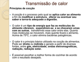 Transmissão de calor
Princípios de cocção


A cocção é o processo pelo qual se aplica calor ao alimento
a fim de modificar a estrutura, alterar ou acentuar seu
sabor e torna-lo adequado a digestão.



O calor é um tipo de energia que faz as moléculas do
alimento vibrarem, expandirem-se e se chocarem umas
com as outras, transferindo esse calor entre elas. Quanto
mais moléculas se moverem, mais quente ficará o alimento.
Acima de 75ºC, o calor elimina bactérias patogênicas.



O calor é o principio básico utilizado na cocção de alimentos.
Pode ser direto ou indireto e gerado a partir de diversas
fontes, entre gás, eletricidade, ondas eletromagnéticas,
radiação, radiação solar.



É possível escolher a melhor forma de cozinhar de acordo
com o resultado desejado.

 