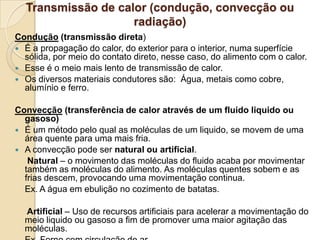 Transmissão de calor (condução, convecção ou
radiação)
Condução (transmissão direta)
 É a propagação do calor, do exterior para o interior, numa superfície
sólida, por meio do contato direto, nesse caso, do alimento com o calor.
 Esse é o meio mais lento de transmissão de calor.
 Os diversos materiais condutores são: Água, metais como cobre,
alumínio e ferro.
Convecção (transferência de calor através de um fluido liquido ou
gasoso)
 É um método pelo qual as moléculas de um liquido, se movem de uma
área quente para uma mais fria.
 A convecção pode ser natural ou artificial.
Natural – o movimento das moléculas do fluido acaba por movimentar
também as moléculas do alimento. As moléculas quentes sobem e as
frias descem, provocando uma movimentação continua.
Ex. A água em ebulição no cozimento de batatas.
Artificial – Uso de recursos artificiais para acelerar a movimentação do
meio liquido ou gasoso a fim de promover uma maior agitação das
moléculas.

 
