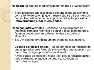 Radiação (a energia é transmitida por ondas de luz ou calor)


É um processo que dispensa o contato direto do alimento
com a fonte de calor, já que transmissão se dá por meio de
ondas. Há basicamente dois tipos de radiação, por raios
infravermelhos e por micro-ondas.

Radiação infravermelha – consiste no aquecimento de
materiais com alta retenção de calor a altas temperaturas,
fazendo que o calor se solte em ondas e cozinhe o
alimento.
 Ex. Um pão na torradeira um gratinado na salamandra.

Cocção por micro-ondas – se da por meio da radiação de
ondas geradas pelo forno de micro-ondas que aquecem as
partículas de água presentes no alimento.
A velocidade de cocção é muito alta, pois a radiação atinge
todo o alimento e aquece de uma vez só todas as
partículas de água.

 